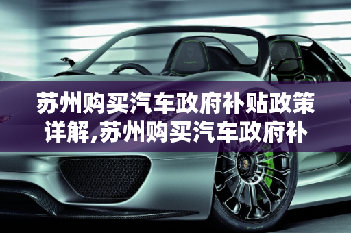 苏州购买汽车政府补贴政策详解,苏州购买汽车政府补贴多少？