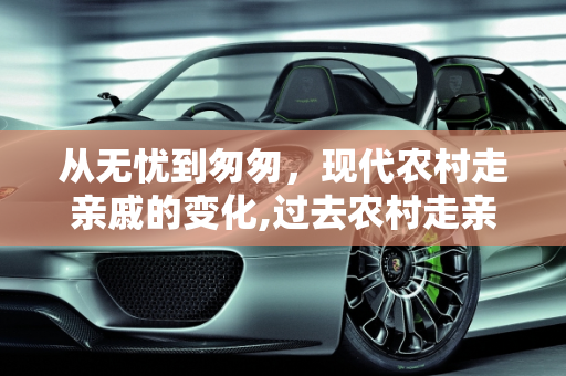 从无忧到匆匆，现代农村走亲戚的变化,过去农村走亲戚会无忧无虑地玩几天，现在为什么去了亲戚家很快就会离开了
