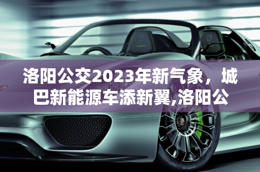 洛阳公交2023年新气象，城巴新能源车添新翼,洛阳公交在2023年添新车吗,城巴新能源