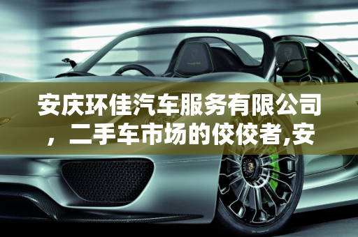 安庆环佳汽车服务有限公司，二手车市场的佼佼者,安庆环佳汽车服务有限公司怎么样，二手车安徽安庆