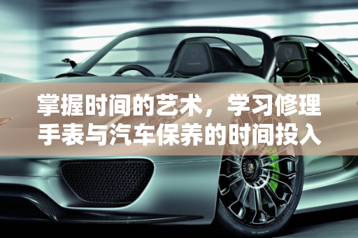 掌握时间的艺术，学习修理手表与汽车保养的时间投入,修理手表要学多久，汽车保养也要学多久