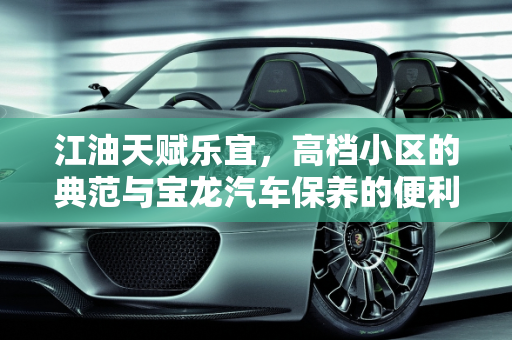 江油天赋乐宜，高档小区的典范与宝龙汽车保养的便利,江油天赋乐宜算高档小区吗，江油宝龙汽车保养