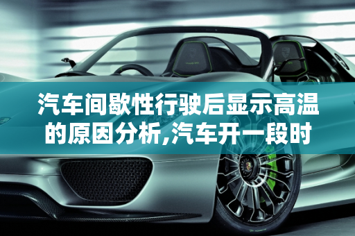 汽车间歇性行驶后显示高温的原因分析,汽车开一段时间停一会再开显示高温是什么原因