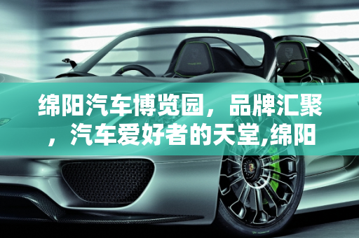 绵阳汽车博览园，品牌汇聚，汽车爱好者的天堂,绵阳汽车博览园有哪些品牌