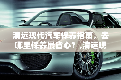 清远现代汽车保养指南，去哪里保养最省心？,清远现代汽车去哪保养