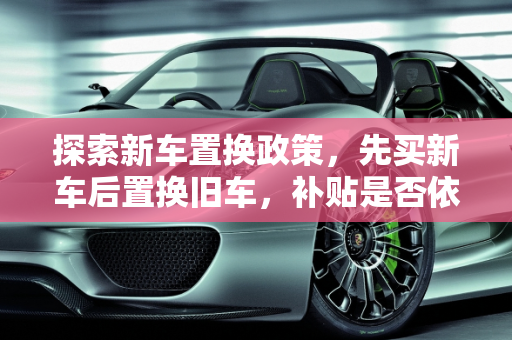 探索新车置换政策，先买新车后置换旧车，补贴是否依旧？,先买新车后置换旧车还有补贴吗