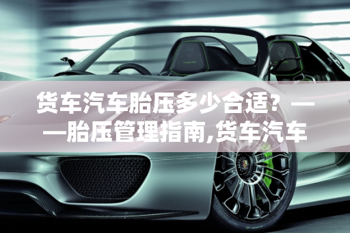 货车汽车胎压多少合适？——胎压管理指南,货车汽车胎压多少合适？