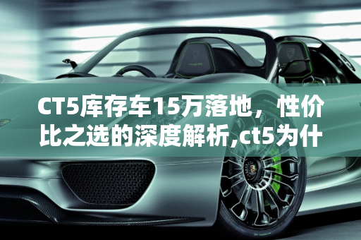 CT5库存车15万落地，性价比之选的深度解析,ct5为什么库存车能15万落地