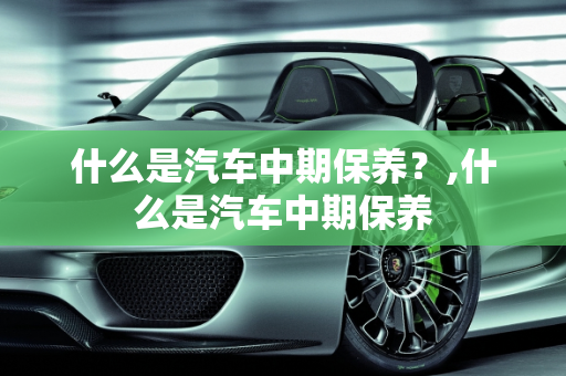 什么是汽车中期保养？,什么是汽车中期保养