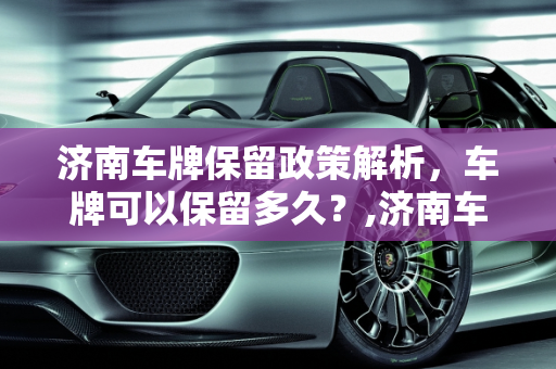 济南车牌保留政策解析，车牌可以保留多久？,济南车牌可以保留几年
