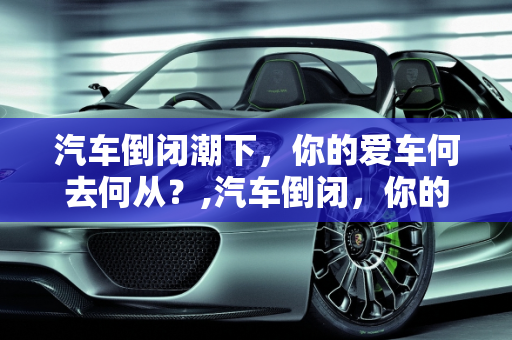 汽车倒闭潮下，你的爱车何去何从？,汽车倒闭，你的爱车何去何从？