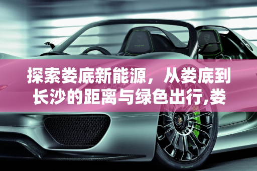 探索娄底新能源，从娄底到长沙的距离与绿色出行,娄底到长沙多少公里,娄底新能源