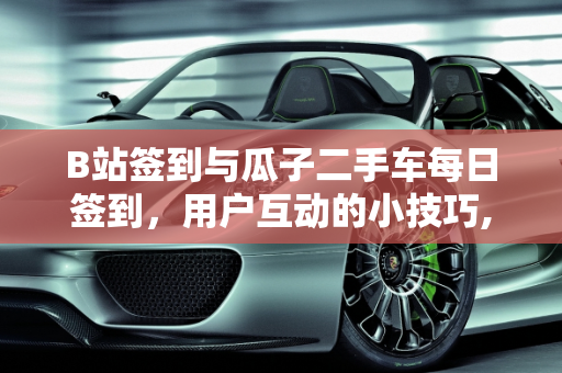 B站签到与瓜子二手车每日签到，用户互动的小技巧,B站怎么签到，瓜子二手车每天签到