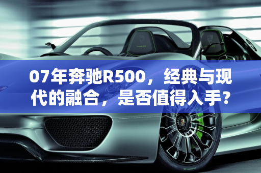 07年奔驰R500，经典与现代的融合，是否值得入手？,07年奔驰r500值得入手吗