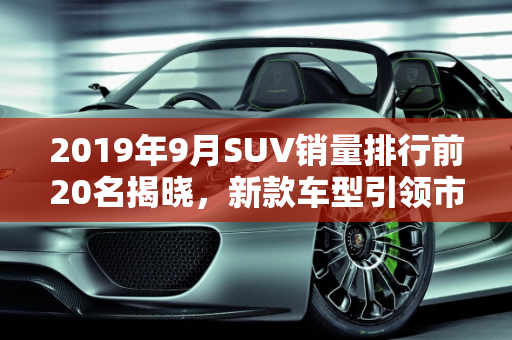 2019年9月SUV销量排行前20名揭晓，新款车型引领市场风潮,9月suv销量排行前20名,suv2019新款车型