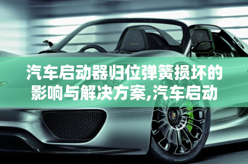 汽车启动器归位弹簧损坏的影响与解决方案,汽车启动器归位弹簧坏了会怎么样