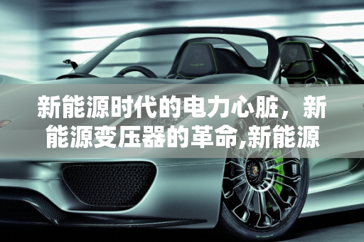 新能源时代的电力心脏，新能源变压器的革命,新能源变压器,新能源变压器