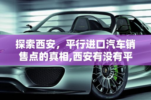 探索西安，平行进口汽车销售点的真相,西安有没有平行进口汽车销售点