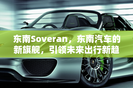东南Soveran，东南汽车的新旗舰，引领未来出行新趋势,东南soveran是什么车，东南新款车型