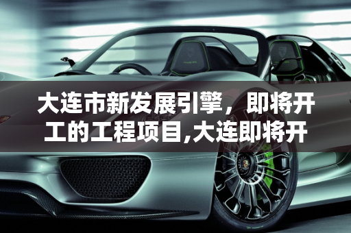 大连市新发展引擎，即将开工的工程项目,大连即将开工的工程项目