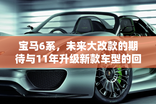 宝马6系，未来大改款的期待与11年升级新款车型的回顾,宝马6系什么时候会大改款，11年宝马升级新款车型