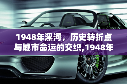 1948年漯河，历史转折点与城市命运的交织,1948年漯河发生啥事