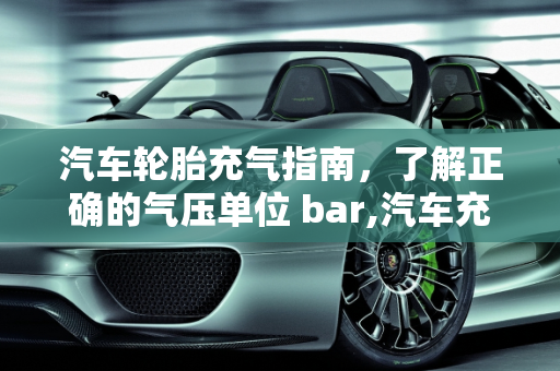 汽车轮胎充气指南，了解正确的气压单位 bar,汽车充气多少单位 bar？一篇详细的汽车充气指南