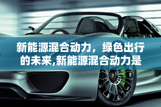 新能源混合动力，绿色出行的未来,新能源混合动力是什么意思，新能源混合动力