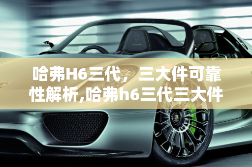 哈弗H6三代，三大件可靠性解析,哈弗h6三代三大件可靠性