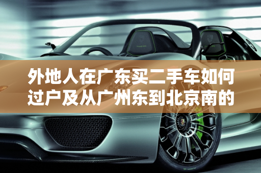 外地人在广东买二手车如何过户及从广州东到北京南的物流指南,外地人在广东买二手车怎么过户,二手车广州东到北京南