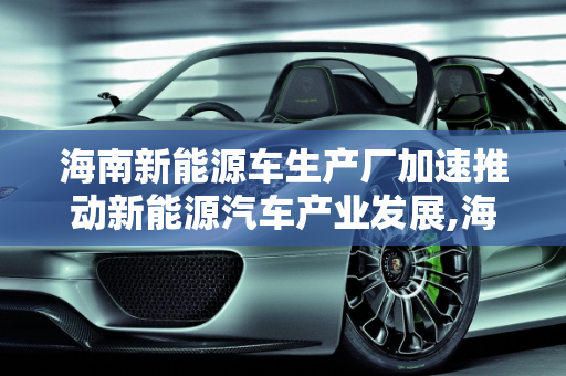 海南新能源车生产厂加速推动新能源汽车产业发展,海南新能源车生产厂，加速推动新能源汽车产业发展