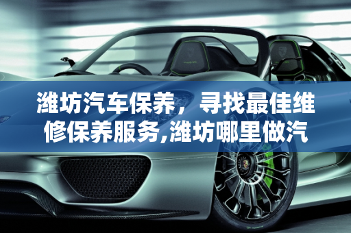 潍坊汽车保养，寻找最佳维修保养服务,潍坊哪里做汽车维修保养的好，推荐个，潍坊汽车保养