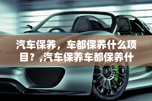 汽车保养，车都保养什么项目？,汽车保养车都保养什么项目