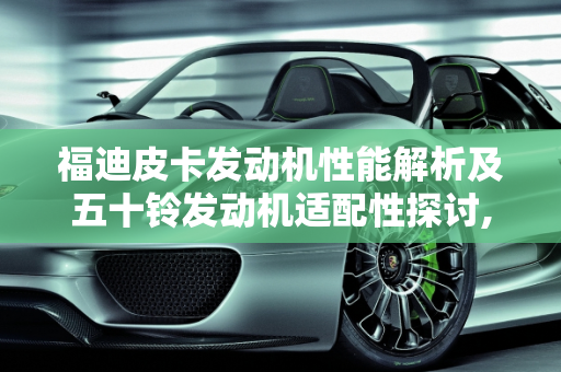 福迪皮卡发动机性能解析及五十铃发动机适配性探讨,18款福迪皮卡发动机多少,福迪皮卡车能装五十铃的发动机吗