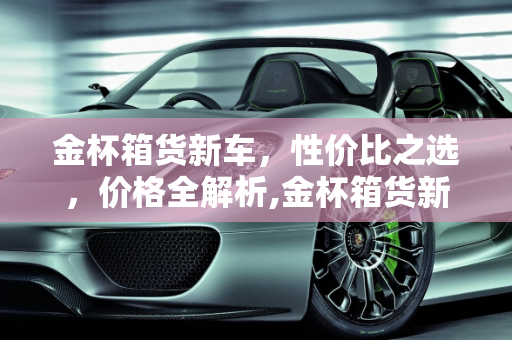 金杯箱货新车，性价比之选，价格全解析,金杯箱货新车-金杯箱货多少钱