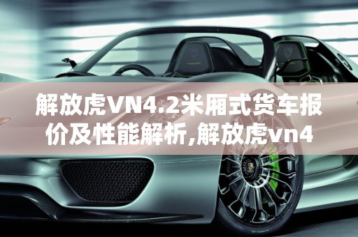 解放虎VN4.2米厢式货车报价及性能解析,解放虎vn4.2米厢式货车报价