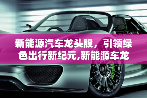 新能源汽车龙头股，引领绿色出行新纪元,新能源车龙头股，新能源汽车龙头