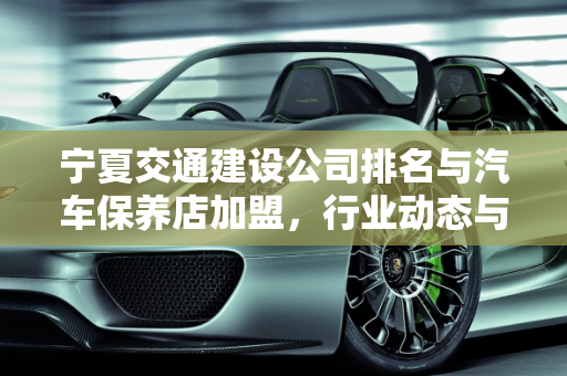 宁夏交通建设公司排名与汽车保养店加盟，行业动态与投资机遇,宁夏交通建设公司排名，宁夏汽车保养店加盟