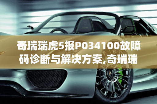 奇瑞瑞虎5报P034100故障码诊断与解决方案,奇瑞瑞虎5报p034100怎么解决，汽车故障码诊断