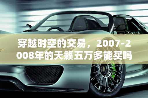穿越时空的交易，2007-2008年的天籁五万多能买吗？,07年，08年左右的天籁五万多能买嘛