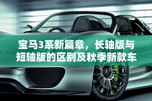 宝马3系新篇章，长轴版与短轴版的区别及秋季新款车型亮点,全新宝马3系长轴版和短轴版区别，宝马3系秋季新款车型