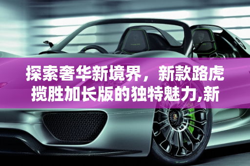 探索奢华新境界，新款路虎揽胜加长版的独特魅力,新款路虎揽胜加长多长，揽胜新款车型