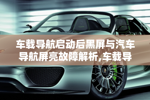 车载导航启动后黑屏与汽车导航屏亮故障解析,车载导航启动后黑屏怎么回事,汽车导航屏亮什么故障