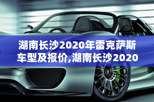 湖南长沙2020年雷克萨斯车型及报价,湖南长沙2020年雷克萨斯车型及报价;长沙雷克萨斯汽车报价