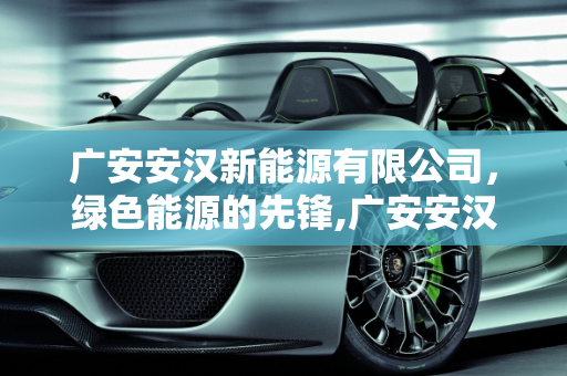 广安安汉新能源有限公司，绿色能源的先锋,广安安汉新能源有限公司介绍，安汉新能源