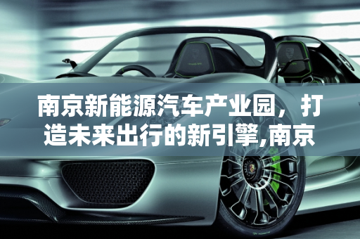 南京新能源汽车产业园，打造未来出行的新引擎,南京新能源汽车产业园，打造未来出行的新引擎