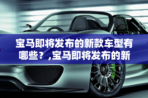 宝马即将发布的新款车型有哪些？,宝马即将发布的新款车型有哪些