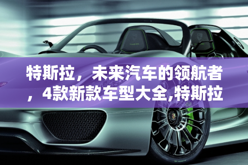 特斯拉，未来汽车的领航者，4款新款车型大全,特斯拉值得推荐的车型，特斯拉4款新款车型大全