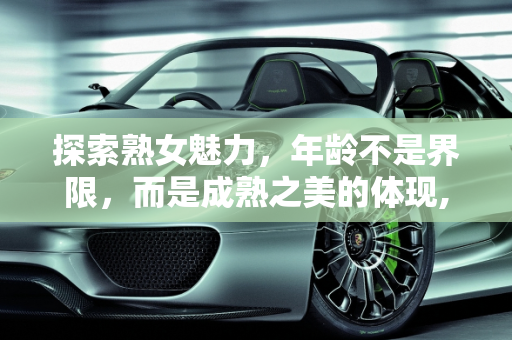 探索熟女魅力，年龄不是界限，而是成熟之美的体现,你喜欢熟女吗，最大能接受多大年龄的熟女