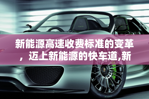 新能源高速收费标准的变革，迈上新能源的快车道,新能源高速收费标准，迈上新能源
